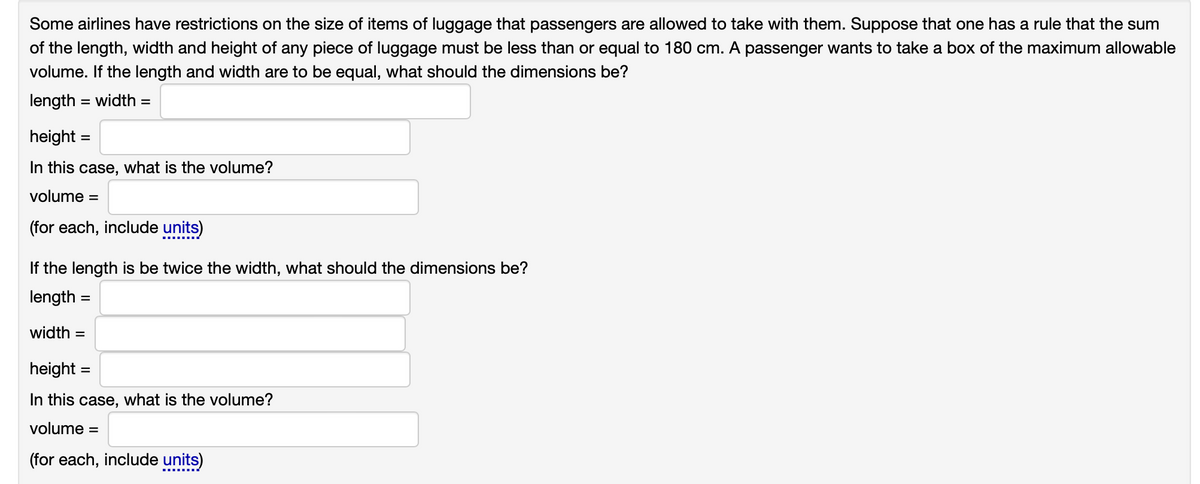 Some airlines have restrictions on the size of items of luggage that passengers are allowed to take with them. Suppose that one has a rule that the sum
of the length, width and height of any piece of luggage must be less than or equal to 180 cm. A passenger wants to take a box of the maximum allowable
volume. If the length and width are to be equal, what should the dimensions be?
length = width=
height=
In this case, what is the volume?
volume =
(for each, include units)
If the length is be twice the width, what should the dimensions be?
length =
width=
height =
In this case, what is the volume?
volume =
(for each, include units)