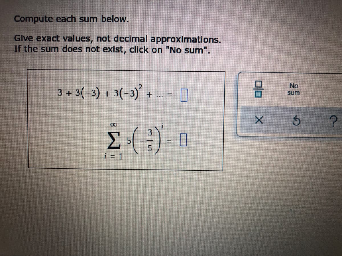 Compute each sum below.
Give exact values, not decimal approximations.
If the sum does not exist, click on "No sum".
3 + 3(-3) + 3(-3)² +
0
00
i
Σ -(-3) - 0
i = 1
=
00
X
No
Sum
S
?