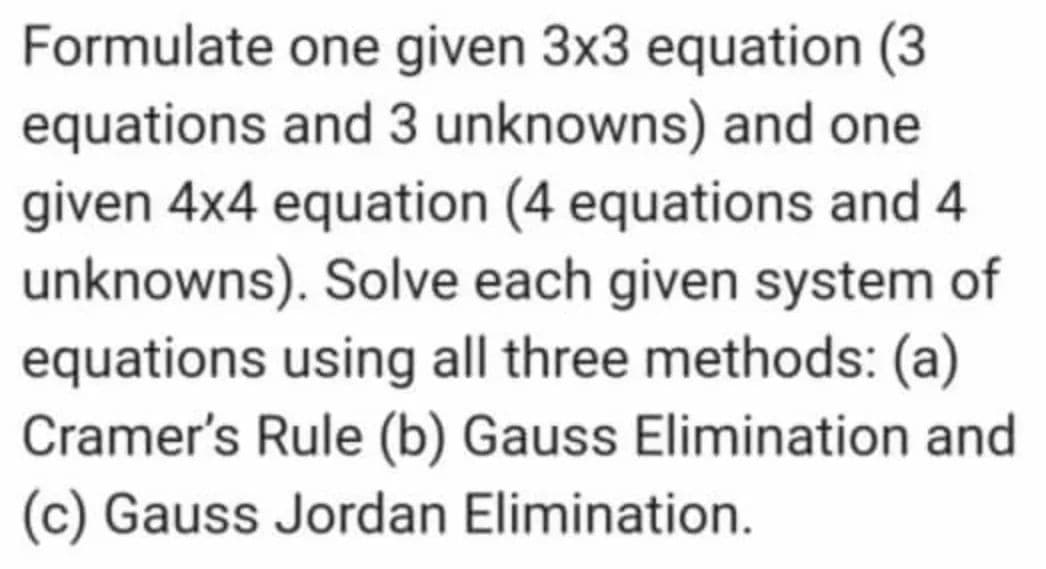 Formulate one given 3x3 equation (3
equations and 3 unknowns) and one
given 4x4 equation (4 equations and 4
unknowns). Solve each given system of
equations using all three methods: (a)
Cramer's Rule (b) Gauss Elimination and
(c) Gauss Jordan Elimination.

