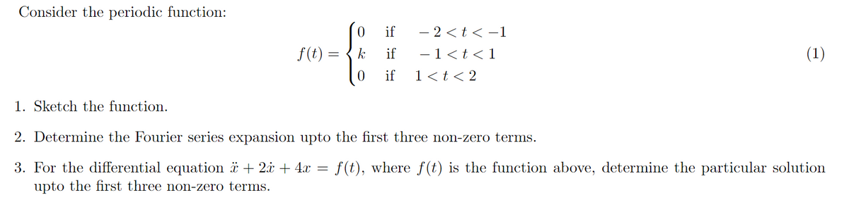 Consider the periodic function:
if
- 2 <t< -1
f(t :
k
if
-1<t<1
(1)
if
1<t< 2
1. Sketch the function.
2. Determine the Fourier series expansion upto the first three non-zero terms.
f(t), where f(t) is the function above, determine the particular solution
3. For the differential equation * + 2i + 4.x
upto the first three non-zero terms.
