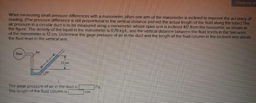 Check my we
When measuring small pressure differences with a manometer, often one arm of the manometer is inclined to improve the accuracy of
reading. (The pressure difference is still proportional to the vertical distance and not the actual length of the fluid along the tube) The
air pressure in a circular duct is to be measured using a manometer whose open arm is inclined 45° from the horizontal, as shown in
the figure The density of the liquid in the manometer is 0.79 kg/L and the vertical distance between the fluid levels in the two arms
of the manometer is 12 cm. Determine the gage pressure of air in the duct and the length of the fluid.column in the inclined arm above
the fluid level in the vertical arm.
Air
Duct
12 cm
45
The gage pressure of air in the duct is
The length of the fluid column is
Pa.
cm
