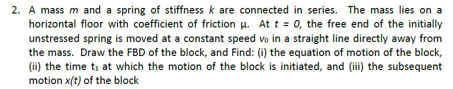 2. A mass m and a spring of stiffness k are connected in series. The mass lies on a
horizontal floor with coefficient of friction u. At t = 0, the free end of the initially
unstressed spring is moved at a constant speed vo in a straight line directly away from
the mass. Draw the FBD of the block, and Find: (i) the equation of motion of the block,
(ii) the time ti at which the motion of the block is initiated, and (iii) the subsequent
motion x(t) of the block
