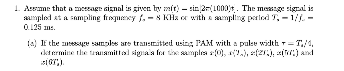 1. Assume that a message signal is given by m(t) = sin[2t(1000)t]. The message signal is
sampled at a sampling frequency fs
0.125 ms.
8 KHz or with a sampling period T, = 1/f; =
Т./4,
(a) If the message samples are transmitted using PAM with a pulse width T =
determine the transmitted signals for the samples x(0), x(T:), x(2T,), x(5T;) and
x(6T,).
