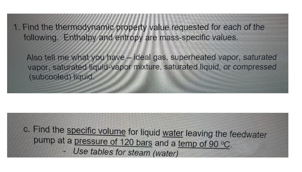 1. Find the thermodynamic property value requested for each of the
following. Enthalpy and entropy are mass-specific values.
Also tell me what you have – ideal gas, superheated vapor, saturated
vapor, saturated liquid-vapor mixture, saturated liquid, or compressed
(subcooled) liquid.
C. Find the specific volume for liquid water leaving the feedwater
pump at a pressure of 120 bars and a temp of 90 °C.
Use tables for steam (water)
