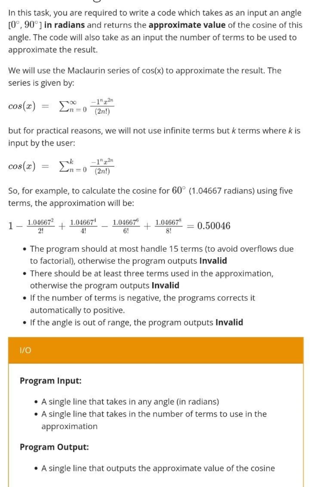 In this task, you are required to write a code which takes as an input an angle
[0°, 90°] in radians and returns the approximate value of the cosine of this
angle. The code will also take as an input the number of terms to be used to
approximate the result.
We will use the Maclaurin series of cos(x) to approximate the result. The
series is given by:
cos(x)
=
Σn=0
-1"x2n
(2n!)
but for practical reasons, we will not use infinite terms but k terms where k is
input by the user:
cos(x)
=
Σ
-1x2n
2n=0 (2n!)
So, for example, to calculate the cosine for 60° (1.04667 radians) using five
terms, the approximation will be:
1.04667²
1
1.04667¹
4!
1.046676 1.046678
+
0.50046
2!
6!
8!
• The program should at most handle 15 terms (to avoid overflows due
to factorial), otherwise the program outputs Invalid
• There should be at least three terms used in the approximation,
otherwise the program outputs Invalid
• If the number of terms is negative, the programs corrects it
automatically to positive.
• If the angle is out of range, the program outputs Invalid
1/0
Program Input:
A single line that takes in any angle (in radians)
• A single line that takes in the number of terms to use in the
approximation
Program Output:
• A single line that outputs the approximate value of the cosine