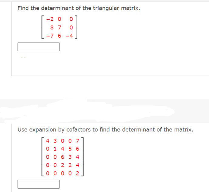 Find the determinant of the triangular matrix.
-2 0
8 7
-7 6 -4
Use expansion by cofactors to find the determinant of the matrix.
4 3 0 0 7
0 1 4 5 6
0 0 6 3 4
0 0 2 2 4
0 0 0 0 2
