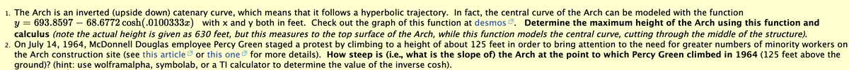 1. The Arch is an inverted (upside down) catenary curve, which means that it follows a hyperbolic trajectory. In fact, the central curve of the Arch can be modeled with the function
y = 693.8597 – 68.6772 cosh(.0100333x) with x and y both in feet. Check out the graph of this function at desmoS . Determine the maximum height of the Arch using this function and
calculus (note the actual height is given as 630 feet, but this measures to the top surface of the Arch, while this function models the central curve, cutting through the middle of the structure).
2. On July 14, 1964, McDonnell Douglas employee Percy Green staged a protest by climbing to a height of about 125 feet in order to bring attention to the need for greater numbers of minority workers on
the Arch construction site (see this article or this one 7 for more details). How steep is (i.e., what is the slope of) the Arch at the point to which Percy Green climbed in 1964 (125 feet above the
ground)? (hint: use wolframalpha, symbolab, or a TI calculator to determine the value of the inverse cosh).
