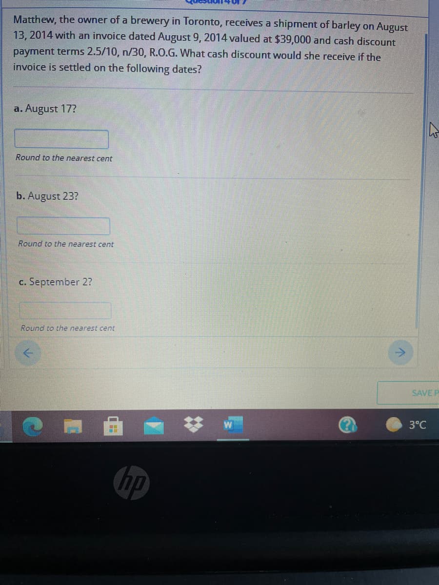 Matthew, the owner of a brewery in Toronto, receives a shipment of barley on August
13, 2014 with an invoice dated August 9, 2014 valued at $39,000 and cash discount
payment terms 2.5/10, n/30, R.O.G. What cash discount would she receive if the
invoice is settled on the following dates?
a. August 17?
Round to the nearest cent
b. August 23?
Round to the nearest cent
c. September 2?
Round to the nearest cent
SAVE P
3°C
hp
