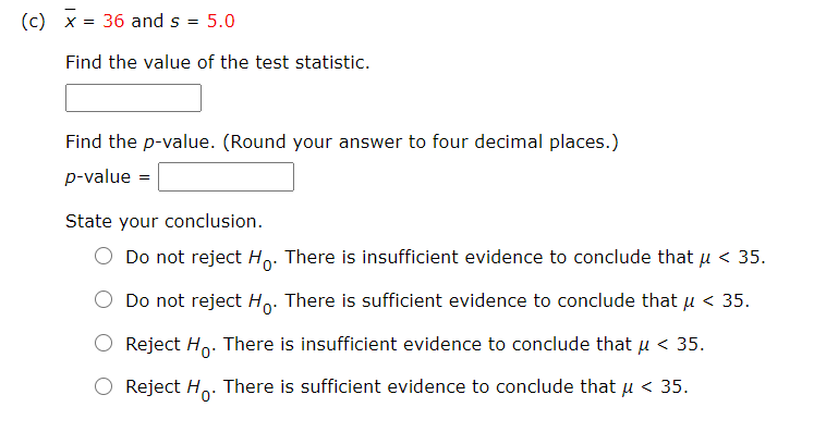 (c) x = 36 and s
5.0
Find the value of the test statistic.
Find the p-value. (Round your answer to four decimal places.)
p-value =
State your conclusion.
O Do not reject Ho. There is insufficient evidence to conclude that u < 35.
Do not reject Ho: There is sufficient evidence to conclude that µ < 35.
Reject Ho. There is insufficient evidence to conclude that u < 35.
Reject H. There is sufficient evidence to conclude that u < 35.

