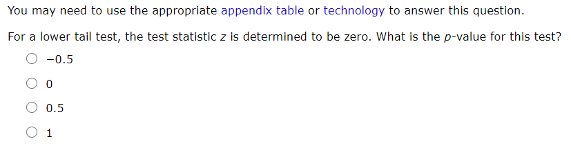 You may need to use the appropriate appendix table or technology to answer this question.
For a lower tail test, the test statistic z is determined to be zero. What is the p-value for this test?
O -0.5
O 0.5
O 1
