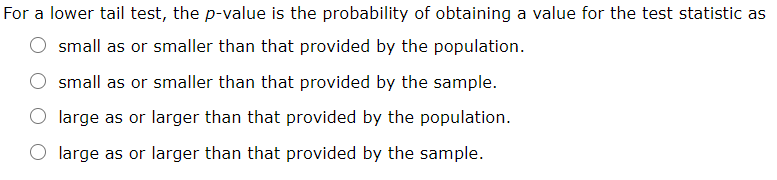 For a lower tail test, the p-value is the probability of obtaining a value for the test statistic as
small as or smaller than that provided by the population.
small as or smaller than that provided by the sample.
large as or larger than that provided by the population.
large as or larger than that provided by the sample.
