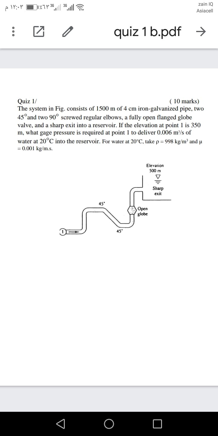 zain IQ
Asiacell
quiz 1 b.pdf >
( 10 marks)
Quiz 1/
The system in Fig. consists of 1500 m of 4 cm iron-galvanized pipe, two
45°and two 90° screwed regular elbows, a fully open flanged globe
valve, and a sharp exit into a reservoir. If the elevation at point 1 is 350
m, what gage pressure is required at point 1 to deliver 0.006 m²/s of
water at 20°C into the reservoir. For water at 20°C, take p= 998 kg/m³ and µ
= 0.001 kg/m.s.
Elevation
500 m
Sharp
exit
45*
Орen
globe
45
...
