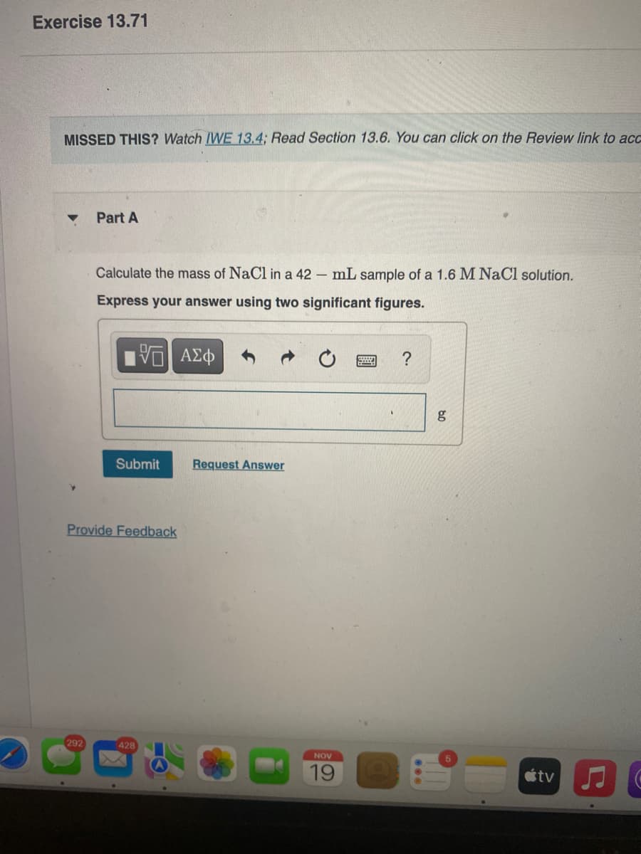 Exercise 13.71
MISSED THIS? Watch IWE 13.4; Read Section 13.6. You can click on the Review link to ac
Part A
Calculate the mass of NaCl in a 42 – mL sample of a 1.6 M NaCl solution.
Express your answer using two significant figures.
ΑΣφ
g
Submit
Request Answer
Provide Feedback
292
428
NOV
19
tv
