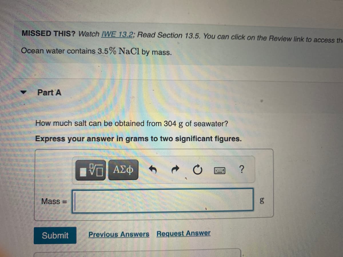 MISSED THIS? Watch IWE 13.2; Read Section 13.5. You can click on the Review link to access the
Ocean water contains 3.5% NaCl by mass.
Part A
How much salt can be obtained from 304 g of seawater?
Express your answer in grams to two significant figures.
Hνα ΑΣφ
Mass =
Submit
Previous Answers Request Answer
60
