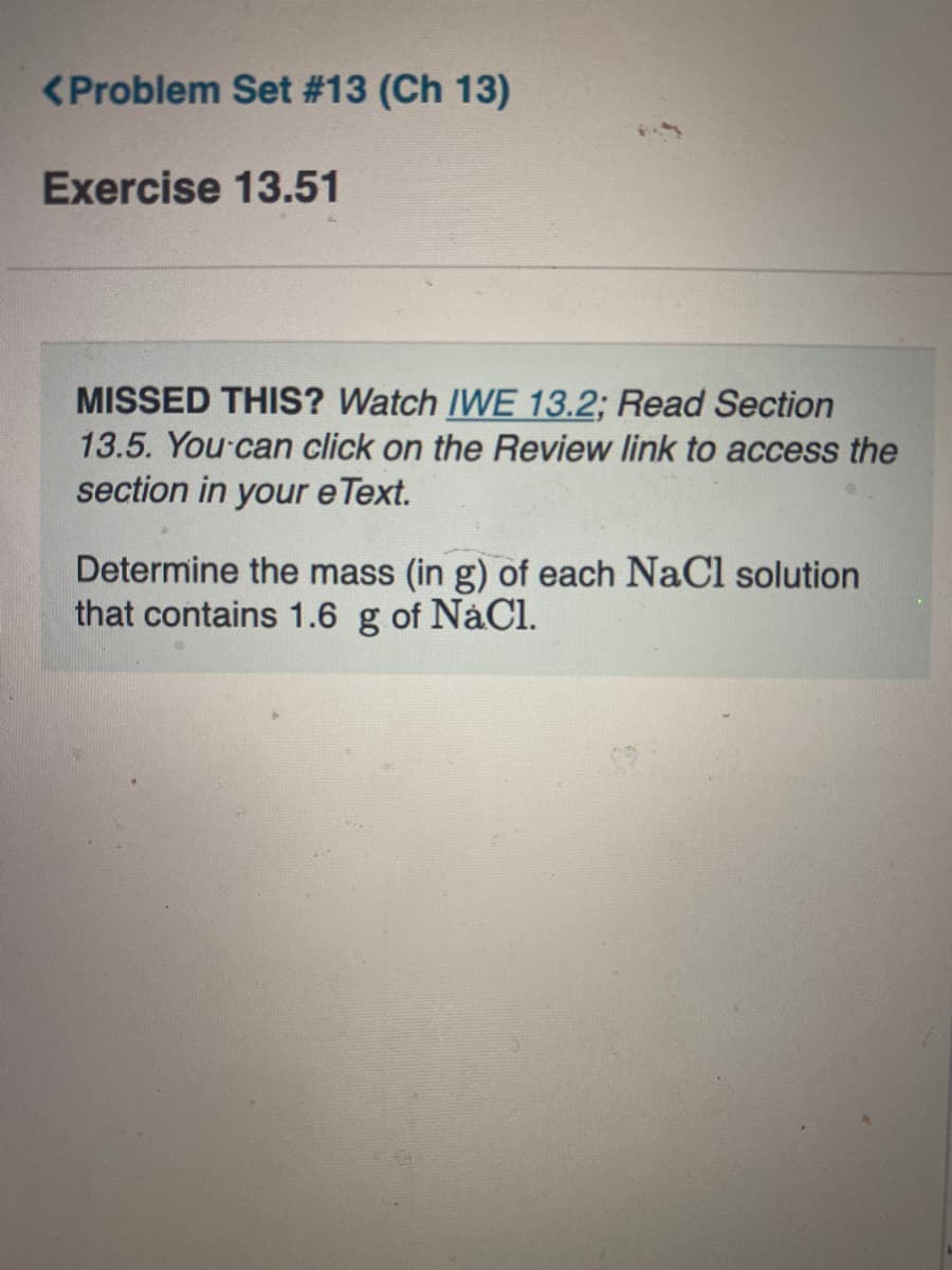 <Problem Set #13 (Ch 13)
Exercise 13.51
MISSED THIS? Watch IWE 13.2; Read Section
13.5. You can click on the Review link to access the
section in your e Text.
Determine the mass (in g) of each NaCl solution
that contains 1.6 g of NaCl.
