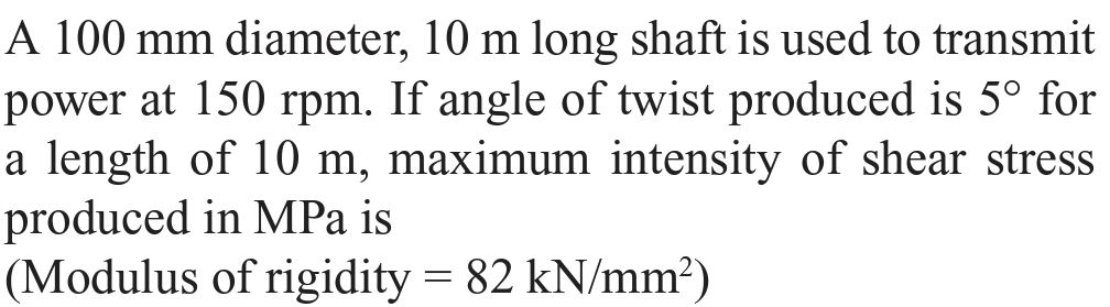 A 100 mm diameter, 10 m long shaft is used to transmit
power at 150 rpm. If angle of twist produced is 5° for
a length of 10 m, maximum intensity of shear stress
produced in MPa is
(Modulus of rigidity = 82 kN/mm?)
