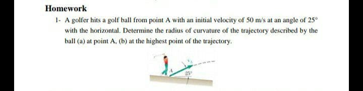 Homework
1- A golfer hits a golf ball from point A with an initial velocity of 50 m/s at an angle of 25°
with the horizontal. Determine the radius of curvature of the trajectory described by the
ball (a) at point A, (b) at the highest point of the trajectory.
