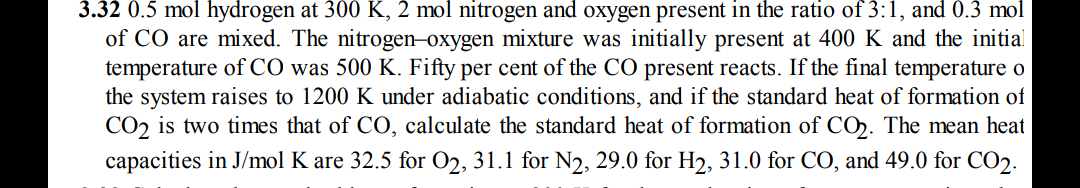 3.32 0.5 mol hydrogen at 300 K, 2 mol nitrogen and oxygen present in the ratio of 3:1, and 0.3 mol
of CO are mixed. The nitrogen–oxygen mixture was initially present at 400 K and the initial
temperature of CO was 500 K. Fifty per cent of the CO present reacts. If the final temperature o
the system raises to 1200 K under adiabatic conditions, and if the standard heat of formation of
CO, is two times that of CO, calculate the standard heat of formation of CO. The mean heat
capacities in J/mol K are 32.5 for O2, 31.1 for N2, 29.0 for H2, 31.0 for CO, and 49.0 for CO2.
