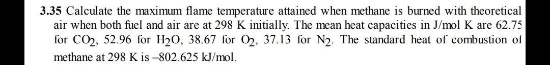3.35 Calculate the maximum flame temperature attained when methane is burned with theoretical
air when both fuel and air are at 298 K initially. The mean heat capacities in J/mol K are 62.75
for CO, 52.96 for H2O, 38.67 for 02, 37.13 for N2. The standard heat of combustion of
methane at 298 K is –802.625 kJ/mol.
