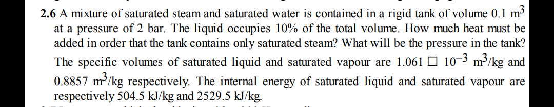 6 A mixture of saturated steam and saturated water is contained in a rigid tank of volume 0.1 m
at a pressure of 2 bar. The liquid occupies 10% of the total volume. How much heat must be
added in order that the tank contains only saturated steam? What will be the pressure in the tank?
The specific volumes of saturated liquid and saturated vapour are 1.061 O 10¬3 m³/kg and
0.8857 m³/kg respectively. The internal energy of saturated liquid and saturated vapour are
respectively 504.5 kJ/kg and 2529.5 kJ/kg.
