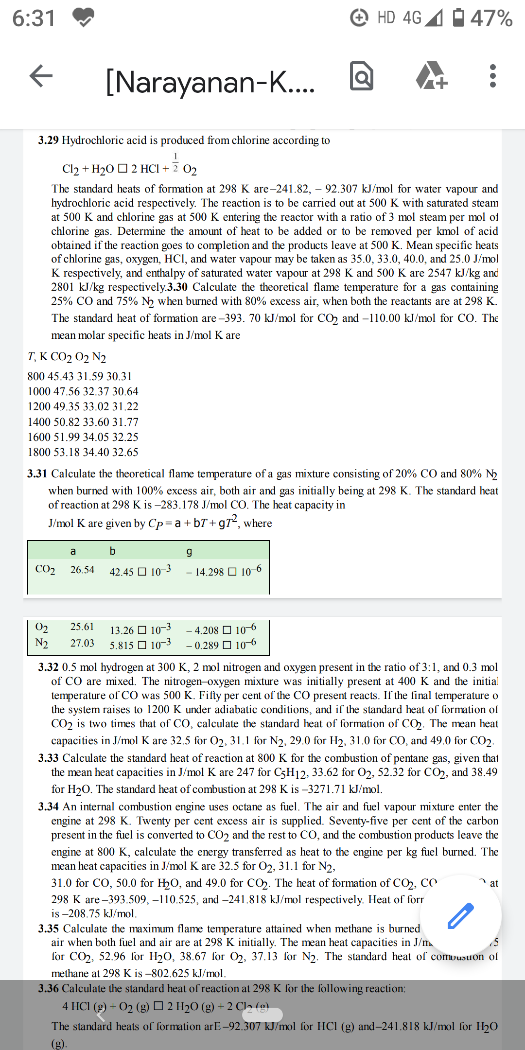 3.29 Hydrochloric acid is produced from chlorine according to
Cl2 + H20 O 2 HCI + 2 02
The standard heats of formation at 298 K are-241.82, – 92.307 kJ/mol for water vapour and
hydrochloric acid respectively. The reaction is to be carried out at 500 K with saturated steam
at 500 K and chlorine gas at 500 K entering the reactor with a ratio of 3 mol steam per mol of
chlorine gas. Determine the amount of heat to be added or to be removed per kmol of acid
obtained if the reaction goes to completion and the products leave at 500 K. Mean specific heats
of chlorine gas, oxygen, HCI, and water vapour may be taken as 35.0, 33.0, 40.0, and 25.0 J/mol
K respectively, and enthalpy of saturated water vapour at 298 K and 500 K are 2547 kJ/kg and
2801 kJ/kg respectively.3.30 Calculate the theoretical flame temperature for a gas containing
