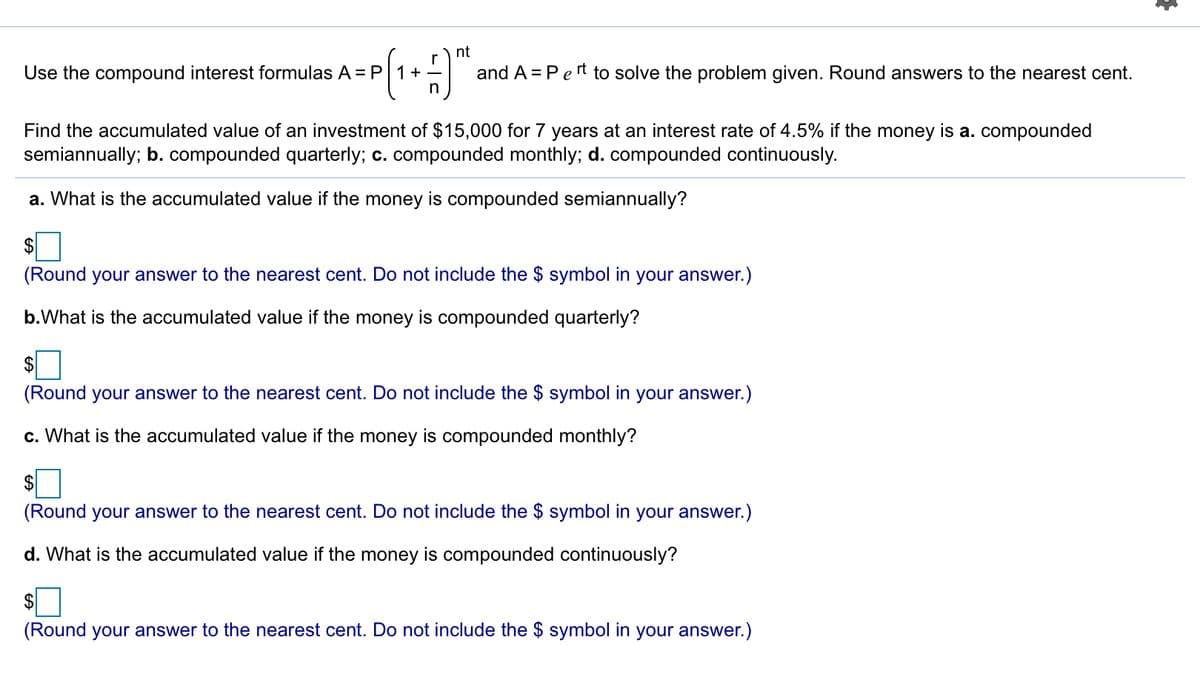 nt
Use the compound interest formulas A = P 1+-
in
and A = Pert to solve the problem given. Round answers to the nearest cent.
Find the accumulated value of an investment of $15,000 for 7 years at an interest rate of 4.5% if the money is a. compounded
semiannually; b. compounded quarterly; c. compounded monthly; d. compounded continuously.
a. What is the accumulated value if the money is compounded semiannually?
$
(Round your answer to the nearest cent. Do not include the $ symbol in your answer.)
b.What is the accumulated value if the money is compounded quarterly?
2$
(Round your answer to the nearest cent. Do not include the $ symbol in your answer.)
c. What is the accumulated value if the money is compounded monthly?
$
(Round your answer to the nearest cent. Do not include the $ symbol in your answer.)
d. What is the accumulated value if the money is compounded continuously?
$
(Round your answer to the nearest cent. Do not include the $ symbol in your answer.)
