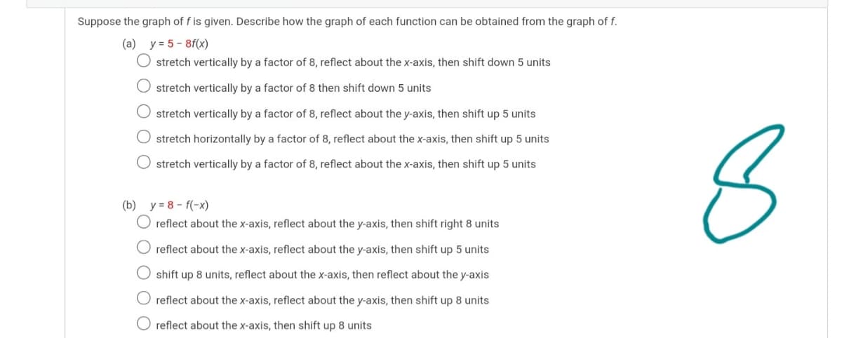 Suppose the graph of f is given. Describe how the graph of each function can be obtained from the graph of f.
(a) y = 5 - 8f(x)
O stretch vertically by a factor of 8, reflect about the x-axis, then shift down 5 units
O stretch vertically by a factor of 8 then shift down 5 units
O stretch vertically by a factor of 8, reflect about the y-axis, then shift up 5 units
O stretch horizontally by a factor of 8, reflect about the x-axis, then shift up 5 units
O stretch vertically by a factor of 8, reflect about the x-axis, then shift up 5 units
(b) y = 8 - f(-x)
O reflect about the x-axis, reflect about the y-axis, then shift right 8 units
reflect about the x-axis, reflect about the y-axis, then shift up 5 units
O shift up 8 units, reflect about the x-axis, then reflect about the y-axis
reflect about the x-axis, reflect about the y-axis, then shift up 8 units
O reflect about the x-axis, then shift up 8 units
O O O
