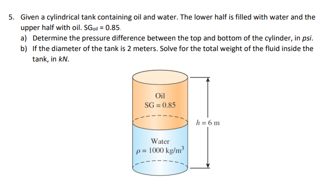 5. Given a cylindrical tank containing oil and water. The lower half is filled with water and the
upper half with oil. SGoi = 0.85.
a) Determine the pressure difference between the top and bottom of the cylinder, in psi.
b) If the diameter of the tank is 2 meters. Solve for the total weight of the fluid inside the
tank, in kN.
