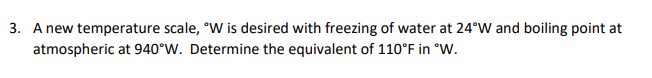 A new temperature scale, °W is desired with freezing of water at 24°W and boiling point at
atmospheric at 940°W. Determine the equivalent of 110°F in °W.
