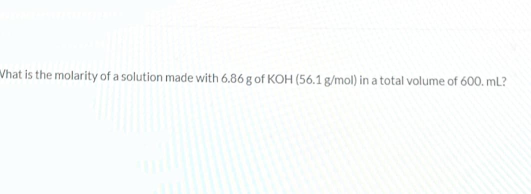 Vhat is the molarity of a solution made with 6.86 g of KOH (56.1 g/mol) in a total volume of 600, mL?
