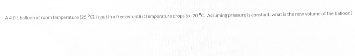 A 4.0 L balloon at room temperature (25 °C), is put in a freezer until it temperature drops to -20 °C. Assuming pressure is constant, what is the new volume of the balloon?
