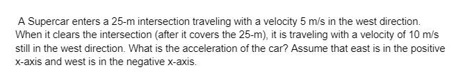 A Supercar enters a 25-m intersection traveling with a velocity 5 m/s in the west direction.
When it clears the intersection (after it covers the 25-m), it is traveling with a velocity of 10 m/s
still in the west direction. What is the acceleration of the car? Assume that east is in the positive
x-axis and west is in the negative x-axis.