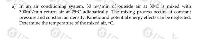 a) In an air conditioning system, 30 m/min of outside air at 30 C is mixed with
300m /min return air at 25°C adiabatically. The mixing process occurs at constant
pressure and constant air density. Kinetic and potential energy effects can be neglected.
Determine the temperature of the mixed air, C.
