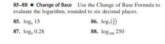 85-88 - Change of Base Use the Change of Base Formula to
evaluate the logarithm, rounded to six decimal places.
85. log, 15
86. log,()
87. log, 0.28
88. logn0 250
