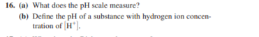 16. (a) What does the pH scale measure?
(b) Define the pH of a substance with hydrogen ion concen-
tration of H").
