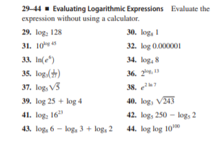 29-44 - Evaluating Logarithmic Expressions Evaluate the
expression without using a calculator.
29. log: 128
30. log, 1
31. 10 45
32. log 0.000001
33. In(e")
34. log, 8
35. log,()
37. log, V3
36. 2%. 13
38. el7
39. log 25 + log 4
40. log, V243
41. log, 16"
42. logs 250 – logs 2
43. log, 6 - log, 3 + log, 2
44. log log 10
