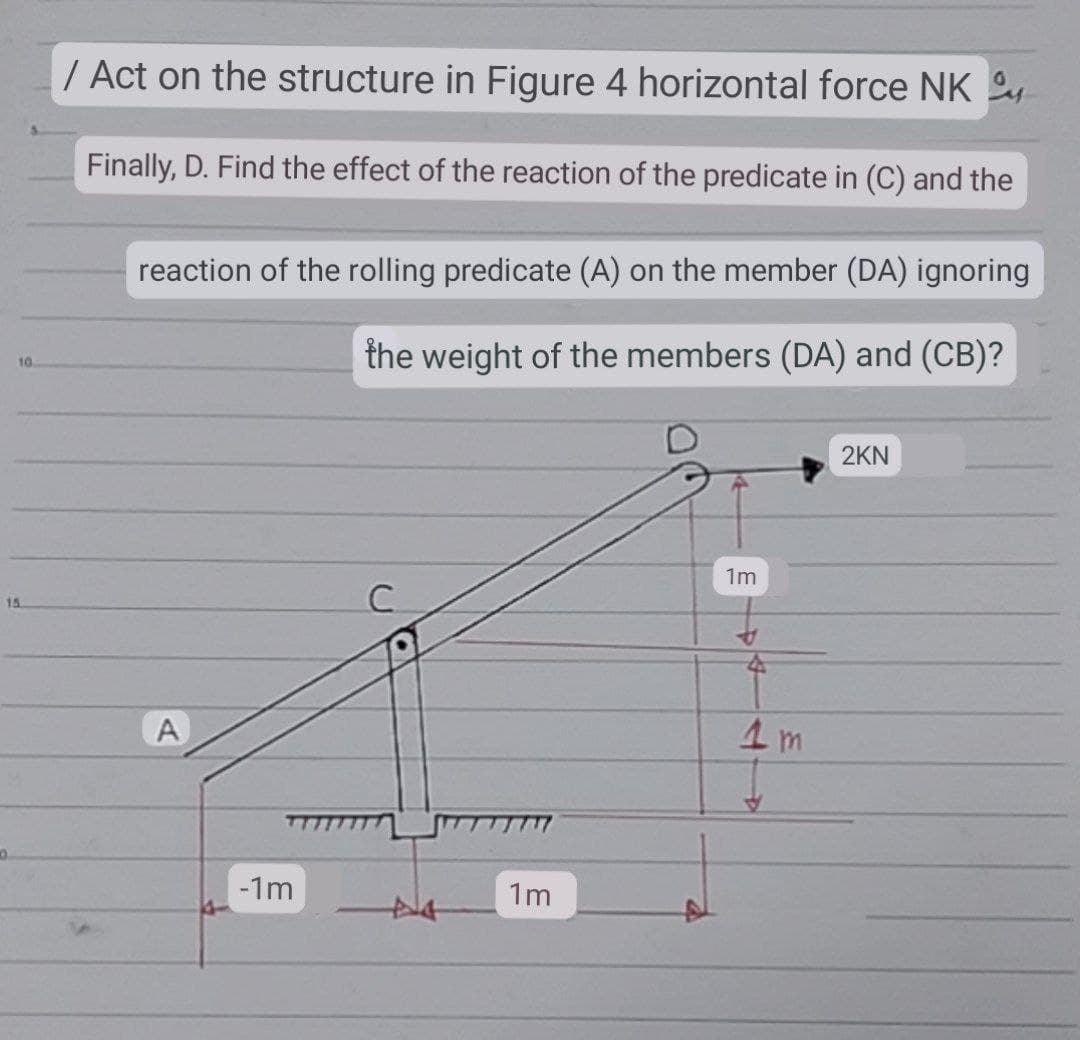 10
15
10.
/ Act on the structure in Figure 4 horizontal force NK
Finally, D. Find the effect of the reaction of the predicate in (C) and the
reaction of the rolling predicate (A) on the member (DA) ignoring
the weight of the members (DA) and (CB)?
2KN
1m
C
*
A
-1m
1m
4
1m