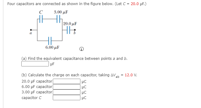 Four capacitors are connected as shown in the figure below. (Let C = 20.0 µF.)
C
3.00 µF
th.
|20.0 µF
6.00 µF
(a) Find the equivalent capacitance between points a and b.
(b) Calculate the charge on each capacitor, taking AV = 12.0 V.
20.0 µF capacitor|
6.00 µF capacitor|
3.00 µF capacitor|
capacitor C
