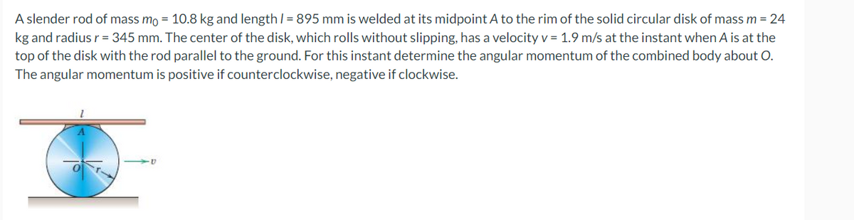 A slender rod of mass mo = 10.8 kg and length / = 895 mm is welded at its midpoint A to the rim of the solid circular disk of mass m = 24
kg and radius r = 345 mm. The center of the disk, which rolls without slipping, has a velocity v = 1.9 m/s at the instant when A is at the
top of the disk with the rod parallel to the ground. For this instant determine the angular momentum of the combined body about O.
The angular momentum is positive if counterclockwise, negative if clockwise.
·V