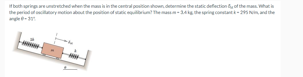 If both springs are unstretched when the mass is in the central position shown, determine the static deflection Ost of the mass. What is
the period of oscillatory motion about the position of static equilibrium? The mass m = 3.4 kg, the spring constant k = 295 N/m, and the
angle 0 = 31°
m
Sat