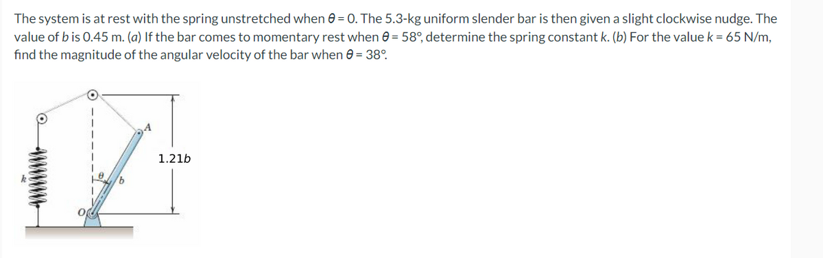 The system is at rest with the spring unstretched when 0 = 0. The 5.3-kg uniform slender bar is then given a slight clockwise nudge. The
value of bis 0.45 m. (a) If the bar comes to momentary rest when 0 = 58°, determine the spring constant k. (b) For the value k = 65 N/m,
find the magnitude of the angular velocity of the bar when 0 = 38°
1.21b