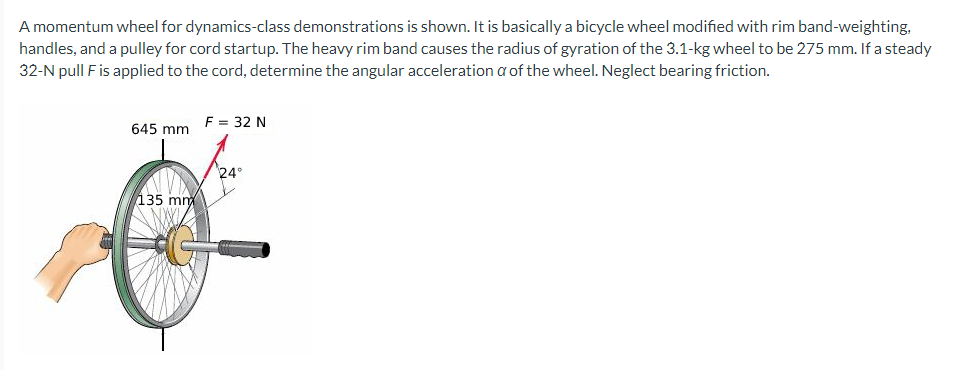 A momentum wheel for dynamics-class demonstrations is shown. It is basically a bicycle wheel modified with rim band-weighting,
handles, and a pulley for cord startup. The heavy rim band causes the radius of gyration of the 3.1-kg wheel to be 275 mm. If a steady
32-N pull F is applied to the cord, determine the angular acceleration a of the wheel. Neglect bearing friction.
645 mm
135 mm
F = 32 N
24°