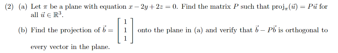 (2) (a) Let 7 be a plane with equation r - 2y + 2z = 0. Find the matrix P such that proj, (ū) = Pu for
all ū e R³.
(b) Find the projection of b
onto the plane in (a) and verify that b – Pb is orthogonal to
every vector in the plane.
