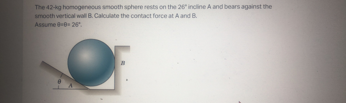 The 42-kg homogeneous smooth sphere rests on the 26° incline A and bears against the
smooth vertical wall B. Calculate the contact force at A and B.
Assume 0=03D 26°.
69
