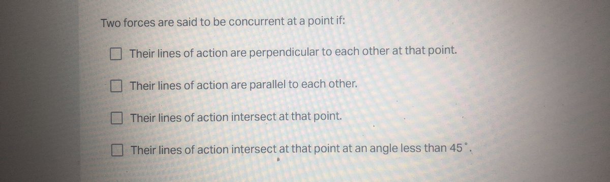 Two forces are said to be concurrent at a point if:
Their lines of action are perpendicular to each other at that point.
O Their lines of action are parallel to each other.
Their lines of action intersect at that point.
Their lines of action intersect at that point at an angle less than 45°.

