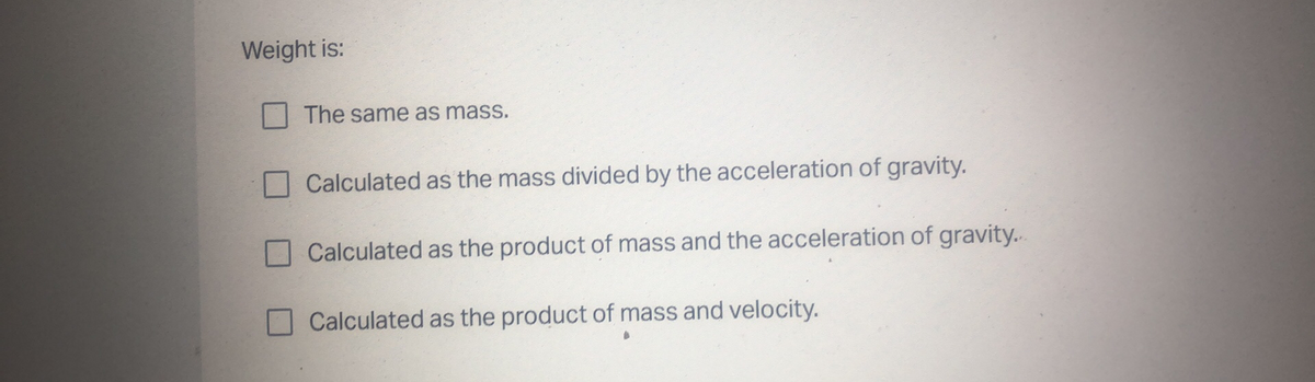 Weight is:
The same as mass.
Calculated as the mass divided by the acceleration of gravity.
Calculated as the product of mass and the acceleration of gravity..
Calculated as the product of mass and velocity.
