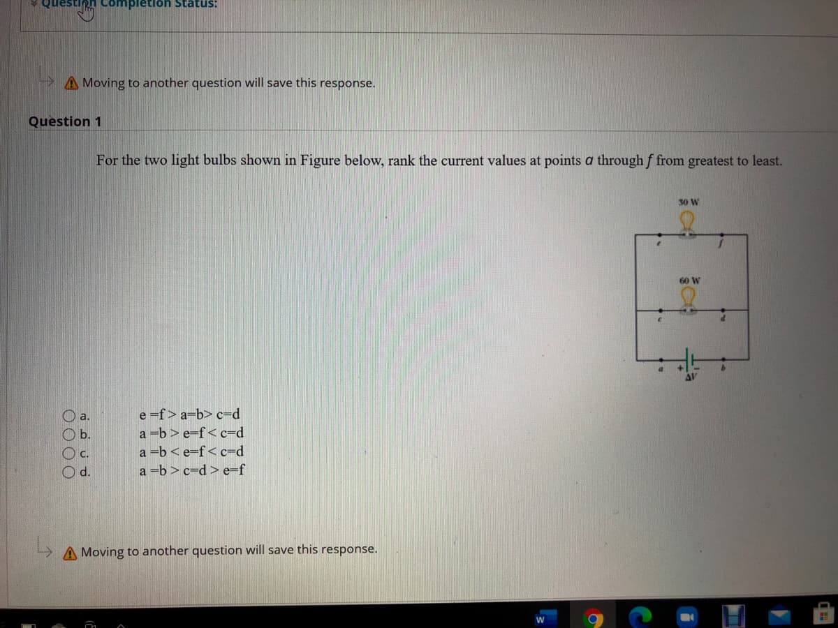 ompletion Stätus:
A Moving to another question will save this response.
Question 1
For the two light bulbs shown in Figure below, rank the current values at points a through f from greatest to least.
30 W
60 W
O a.
e f> a=b> c=d
O b.
a b> e-f<c=d
Oc.
a =b <e=f< c=d
Od.
a =b > c=d> e=f
A Moving to another question will save this response.
