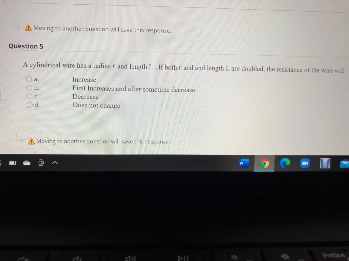 Moving to another question will save this response.
Question 5
A cylindrical wire has a radius r and length L. If both r and and length L are doubled, the resistance of the wire will
a.
Increase
O b.
First Increases and after sometime decrease
c.
Decrease
O d.
Does not change
A Moving to another question will save this response.
PrtScn
DII
