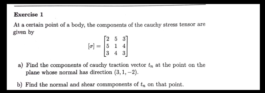 Exercise 1
At a certain point of a body, the components of the cauchy stress tensor are
given by
[2 5 3
[o]
5 1 4
3 4 3
a) Find the components of cauchy traction vector tn at the point on the
plane whose normal has direction (3, 1, –2).
b) Find the normal and shear commponents of tn on that point.
