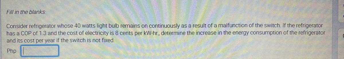 Fill in the blanks:
Consider refrigerator whose 40 watts light bulb remains on continuously as a result of a malfunction of the switch. If the refrigerator
has a COP of 1.3 and the cost of electricity is 8 cents per kW-hr., determine the increase in the energy consumption of the refrigerator
and its cost per year if the switch is not fixed.
Php |
